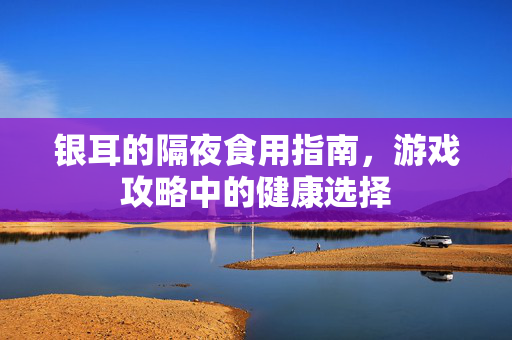 银耳的隔夜食用指南，游戏攻略中的健康选择-第1张图片-SK游戏资讯网