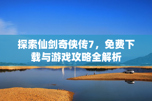 探索仙剑奇侠传7，免费下载与游戏攻略全解析