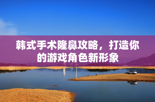 韩式手术隆鼻攻略，打造你的游戏角色新形象