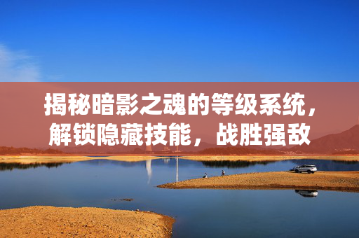 揭秘暗影之魂的等级系统，解锁隐藏技能，战胜强敌