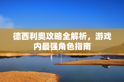 德西利奥攻略全解析，游戏内最强角色指南