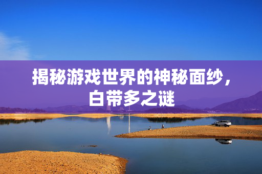 揭秘游戏世界的神秘面纱，白带多之谜