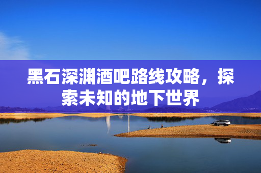 黑石深渊酒吧路线攻略，探索未知的地下世界