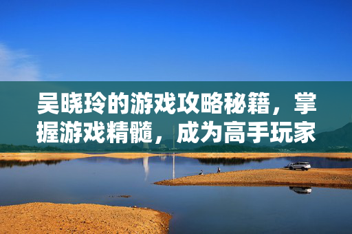 吴晓玲的游戏攻略秘籍,掌握游戏精髓,成为高手玩家-第1张图片-SK游戏资讯网 吴晓玲的游戏攻略秘籍,掌握游戏精髓,成为高手玩家-第1张图片-SK游戏资讯网