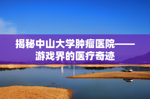 揭秘中山大学肿瘤医院——游戏界的医疗奇迹
