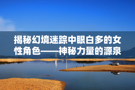 揭秘幻境迷踪中眼白多的女性角色——神秘力量的源泉-第1张图片-SK游戏资讯网 揭秘幻境迷踪中眼白多的女性角色——神秘力量的源泉-第1张图片-SK游戏资讯网