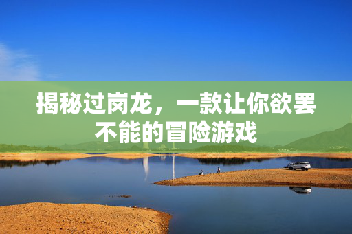 揭秘过岗龙，一款让你欲罢不能的冒险游戏