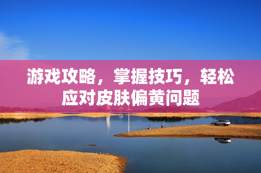 游戏攻略，掌握技巧，轻松应对皮肤偏黄问题