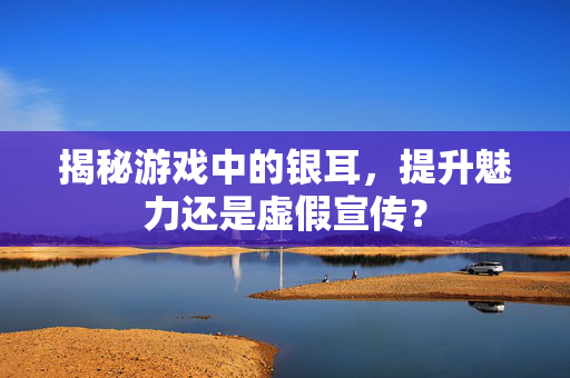 揭秘游戏中的银耳，提升魅力还是虚假宣传？