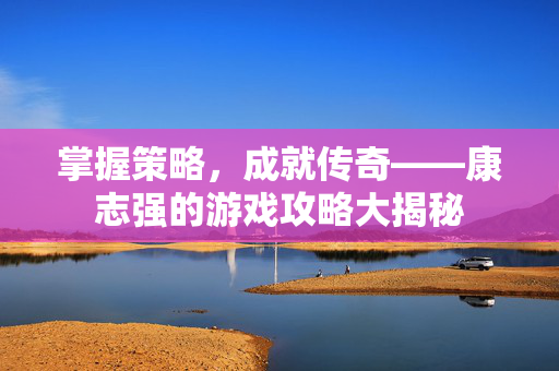 掌握策略，成就传奇——康志强的游戏攻略大揭秘-第1张图片-SK游戏资讯网
