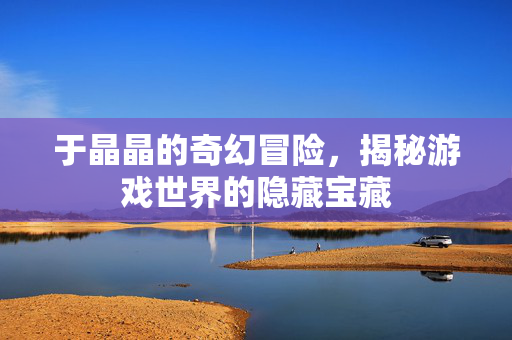 于晶晶的奇幻冒险，揭秘游戏世界的隐藏宝藏