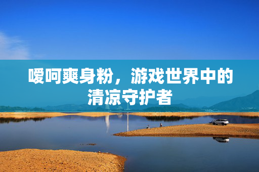 嗳呵爽身粉，游戏世界中的清凉守护者-第1张图片-SK游戏资讯网