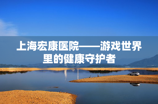上海宏康医院——游戏世界里的健康守护者-第1张图片-SK游戏资讯网 上海宏康医院——游戏世界里的健康守护者-第1张图片-SK游戏资讯网