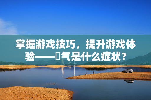 掌握游戏技巧，提升游戏体验——喛气是什么症状？-第1张图片-SK游戏资讯网