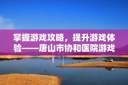 掌握游戏攻略，提升游戏体验——唐山市协和医院游戏资讯与攻略指南