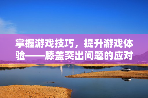 掌握游戏技巧，提升游戏体验——膝盖突出问题的应对策略