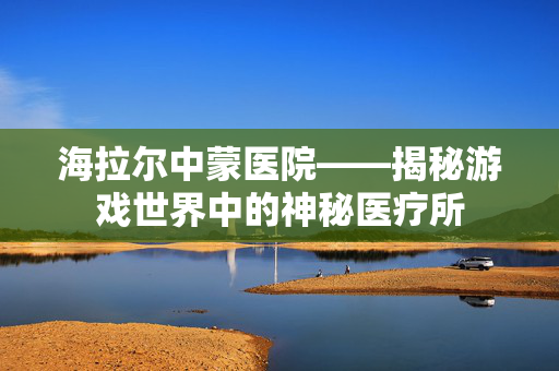 海拉尔中蒙医院——揭秘游戏世界中的神秘医疗所-第1张图片-SK游戏资讯网 海拉尔中蒙医院——揭秘游戏世界中的神秘医疗所-第1张图片-SK游戏资讯网