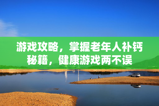 游戏攻略，掌握老年人补钙秘籍，健康游戏两不误