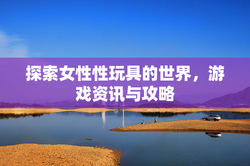 探索女性性玩具的世界，游戏资讯与攻略