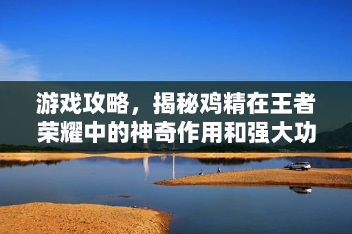 游戏攻略，揭秘鸡精在王者荣耀中的神奇作用和强大功效