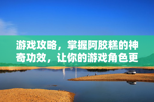 游戏攻略，掌握阿胶糕的神奇功效，让你的游戏角色更加强大！