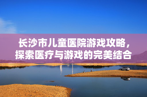 长沙市儿童医院游戏攻略,探索医疗与游戏的完美结合-第1张图片-SK游戏资讯网 长沙市儿童医院游戏攻略,探索医疗与游戏的完美结合-第1张图片-SK游戏资讯网