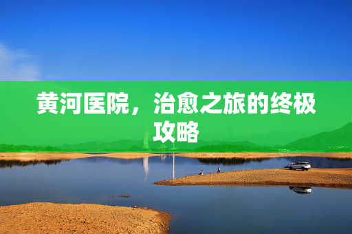 黄河医院，治愈之旅的终极攻略