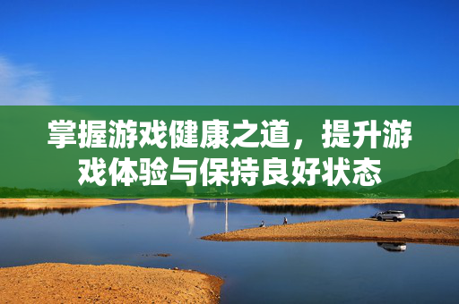 掌握游戏健康之道，提升游戏体验与保持良好状态
