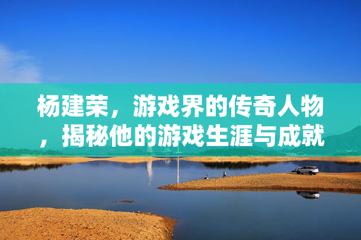 杨建荣，游戏界的传奇人物，揭秘他的游戏生涯与成就