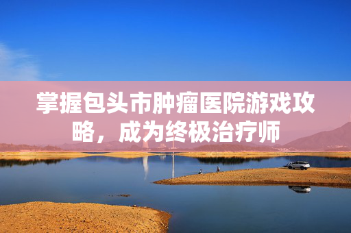 掌握包头市肿瘤医院游戏攻略，成为终极治疗师