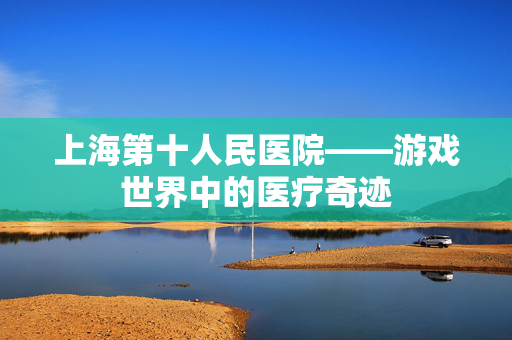 上海第十人民医院——游戏世界中的医疗奇迹