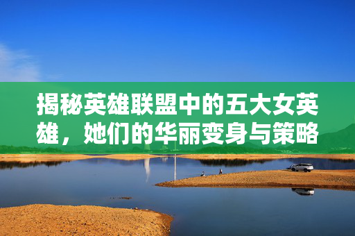 揭秘英雄联盟中的五大女英雄，她们的华丽变身与策略运用