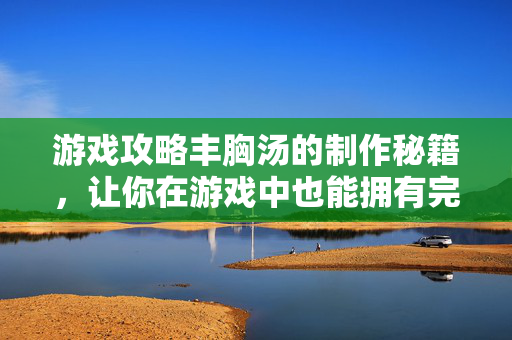 游戏攻略丰胸汤的制作秘籍，让你在游戏中也能拥有完美身材！