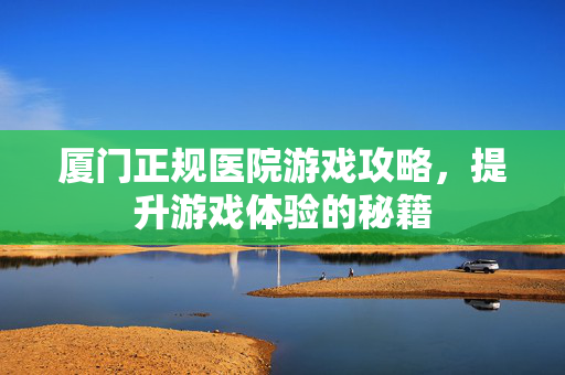 厦门正规医院游戏攻略，提升游戏体验的秘籍