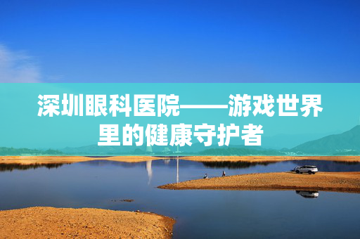 深圳眼科医院——游戏世界里的健康守护者