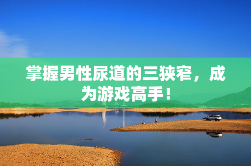 掌握男性尿道的三狭窄，成为游戏高手！