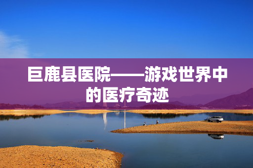 巨鹿县医院——游戏世界中的医疗奇迹-第1张图片-SK游戏资讯网 巨鹿县医院——游戏世界中的医疗奇迹-第1张图片-SK游戏资讯网