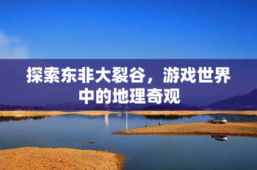 探索东非大裂谷,游戏世界中的地理奇观-第1张图片-SK游戏资讯网 探索东非大裂谷,游戏世界中的地理奇观-第1张图片-SK游戏资讯网