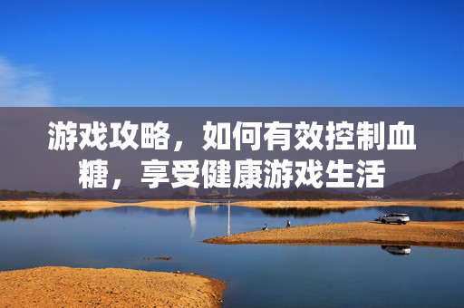 游戏攻略，如何有效控制血糖，享受健康游戏生活