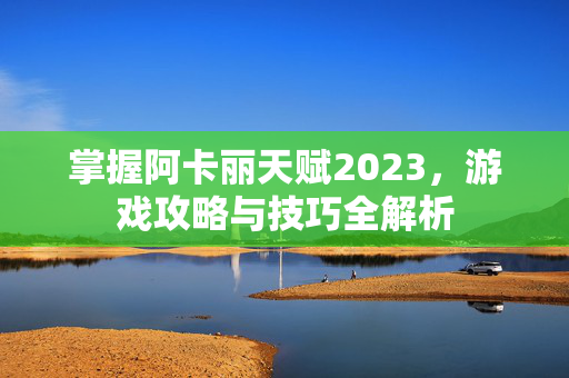 掌握阿卡丽天赋2023，游戏攻略与技巧全解析