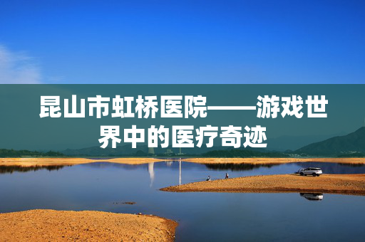 昆山市虹桥医院——游戏世界中的医疗奇迹