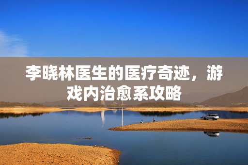 李晓林医生的医疗奇迹，游戏内治愈系攻略