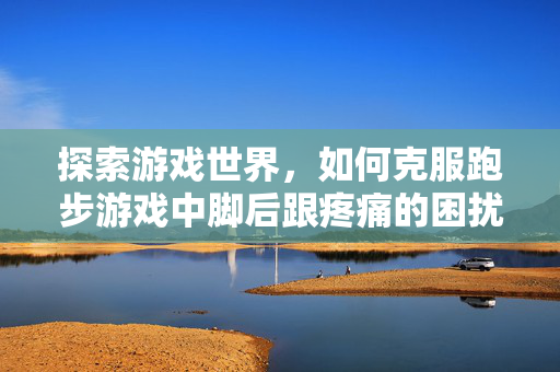 探索游戏世界，如何克服跑步游戏中脚后跟疼痛的困扰