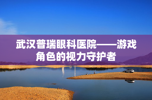 武汉普瑞眼科医院——游戏角色的视力守护者