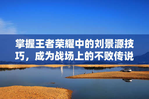 掌握王者荣耀中的刘景源技巧，成为战场上的不败传说！