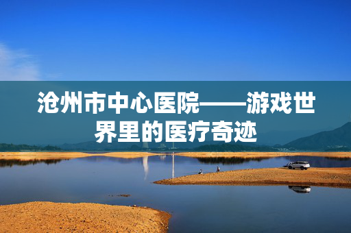 沧州市中心医院——游戏世界里的医疗奇迹