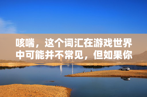 咳喘，这个词汇在游戏世界中可能并不常见，但如果你指的是游戏中的咳嗽和喘息声，那么这可能是因为角色在游戏中遭遇了某种情况。以下是一篇关于游戏攻略的文章，以咳喘为关键词