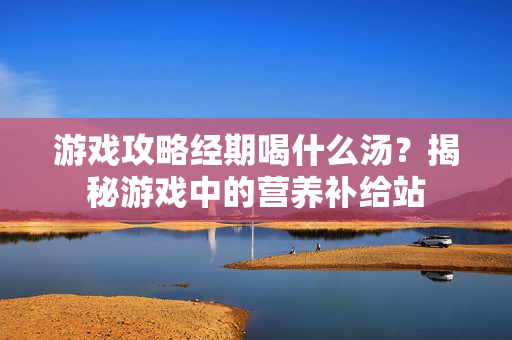 游戏攻略经期喝什么汤？揭秘游戏中的营养补给站