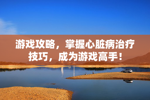 游戏攻略，掌握心脏病治疗技巧，成为游戏高手！