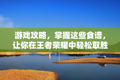 游戏攻略，掌握这些食谱，让你在王者荣耀中轻松取胜